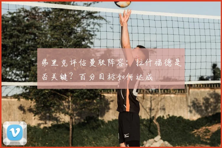 弗里克评估曼联阵容：拉什福德是否关键？百分目标如何达成