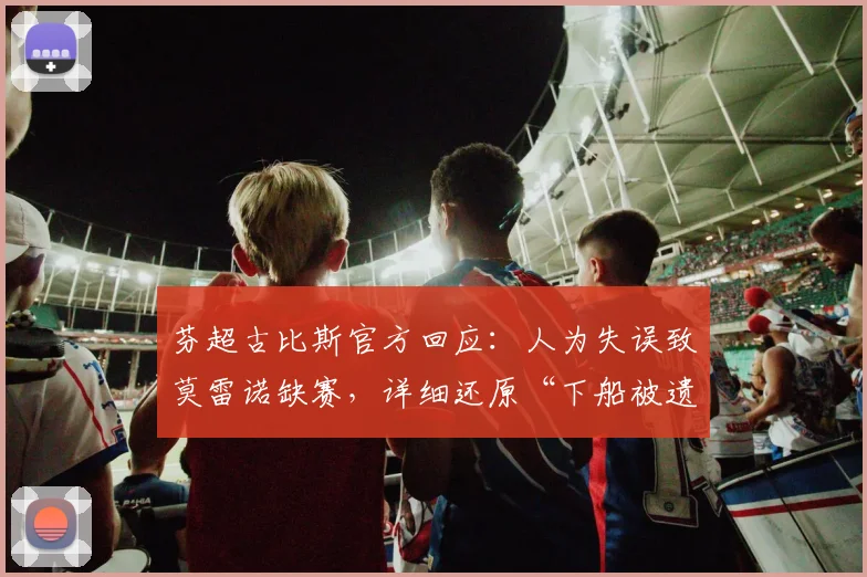 芬超古比斯官方回应：人为失误致莫雷诺缺赛，详细还原“下船被遗忘”事件经过