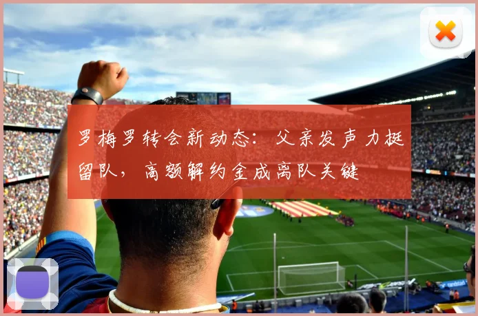罗梅罗转会新动态：父亲发声力挺留队，高额解约金成离队关键