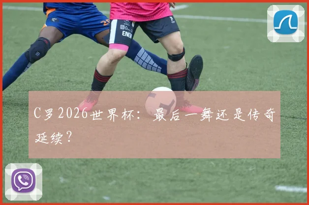 C罗2026世界杯：最后一舞还是传奇延续？