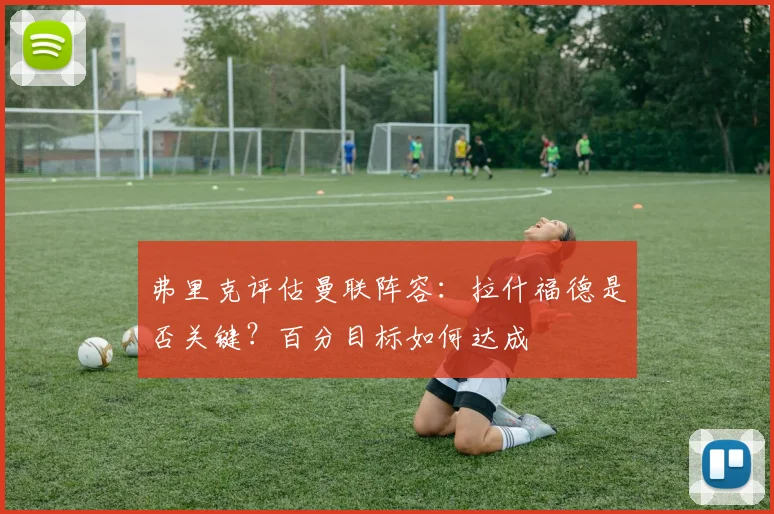 弗里克评估曼联阵容：拉什福德是否关键？百分目标如何达成