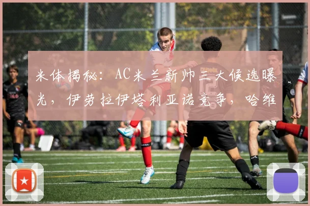 米体揭秘:AC米兰新帅三大候选曝光,伊劳拉伊塔利亚诺竞争,哈维是否适合?