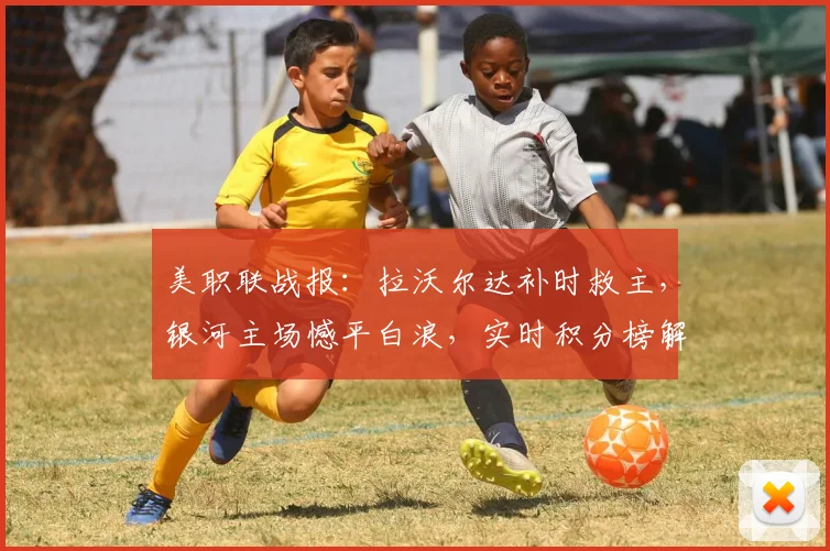 美职联战报：拉沃尔达补时救主，银河主场憾平白浪，实时积分榜解析